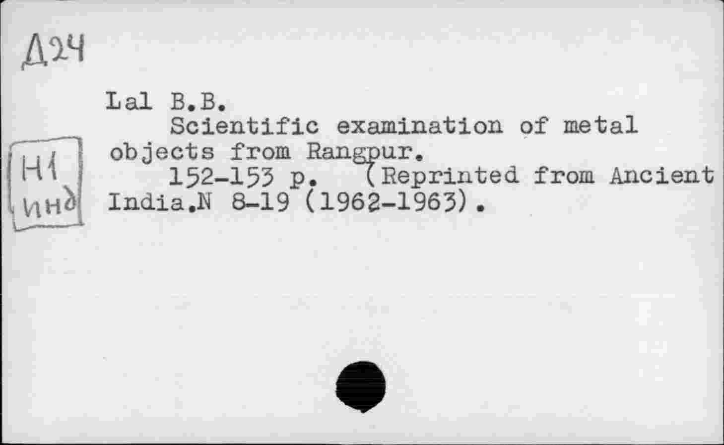 ﻿Мч
ні
Lal В.В.
Scientific examination of metal objects from Rangpur.
І52-І53 p. (Reprinted from Ancient India.N 8-19 (1962-1963).